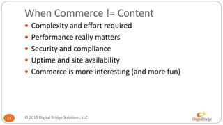 When Commerce != Content
23
 Complexity and effort required
 Performance really matters
 Security and compliance
 Uptime and site availability
 Commerce is more interesting (and more fun)
© 2015 Digital Bridge Solutions, LLC
 