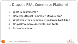 Is Drupal a REAL Commerce Platform?
1. What IS eCommerce?
2. How Does Drupal Commerce Measure Up?
3. What Does The eCommerce Landscape Look Like?
4. Drupal Commerce Anecdotes and Tools
5. Recommendations
3 © 2015 Digital Bridge Solutions, LLC
 