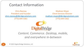 Contact Information
Madison Major
Client Services Director
madison.major@dbridgesolutions.com
(773) 644-5362
31
Chris Rooney
President and Founder
chris.rooney@dbridgesolutions.com
(773) 644-5361
Content. Commerce. Desktop, mobile,
and everywhere in-between
© 2015 Digital Bridge Solutions, LLC
 