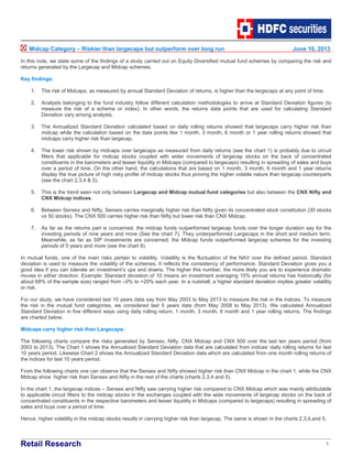 Retail Research 1
Midcap Category – Riskier than largecaps but outperform over long run June 10, 2013
In this note, we state some of the findings of a study carried out on Equity Diversified mutual fund schemes by comparing the risk and
returns generated by the Largecap and Midcap schemes.
Key findings:
1. The risk of Midcaps, as measured by annual Standard Deviation of returns, is higher than the largecaps at any point of time.
2. Analysts belonging to the fund industry follow different calculation methodologies to arrive at Standard Deviation figures (to
measure the risk of a scheme or index). In other words, the returns data points that are used for calculating Standard
Deviation vary among analysts.
3. The Annualized Standard Deviation calculated based on daily rolling returns showed that largecaps carry higher risk than
midcap while the calculation based on the data points like 1 month, 3 month, 6 month or 1 year rolling returns showed that
midcaps carry higher risk than largecap.
4. The lower risk shown by midcaps over largecaps as measured from daily returns (see the chart 1) is probably due to circuit
filters that applicable for midcap stocks coupled with wider movements of largecap stocks on the back of concentrated
constituents in the barometers and lesser liquidity in Midcaps (compared to largecaps) resulting in spreading of sales and buys
over a period of time. On the other hand, the calculations that are based on 1 month, 3 month, 6 month and 1 year returns
display the true picture of high risky profile of midcap stocks thus proving the higher volatile nature than largecap counterparts
(see the chart 2,3,4 & 5).
5. This is the trend seen not only between Largecap and Midcap mutual fund categories but also between the CNX Nifty and
CNX Midcap indices.
6. Between Sensex and Nifty, Sensex carries marginally higher risk than Nifty given its concentrated stock constitution (30 stocks
vs 50 stocks). The CNX 500 carries higher risk than Nifty but lower risk than CNX Midcap.
7. As far as the returns part is concerned, the midcap funds outperformed largecap funds over the longer duration say for the
investing periods of nine years and more (See the chart 7). They underperformed Largecaps in the short and medium term.
Meanwhile, as far as SIP investments are concerned, the Midcap funds outperformed largecap schemes for the investing
periods of 5 years and more (see the chart 8).
In mutual funds, one of the main risks pertain to volatility. Volatility is the fluctuation of the NAV over the defined period. Standard
deviation is used to measure the volatility of the schemes. It reflects the consistency of performance. Standard Deviation gives you a
good idea if you can tolerate an investment’s ups and downs. The higher this number, the more likely you are to experience dramatic
moves in either direction. Example: Standard deviation of 10 means an investment averaging 10% annual returns has historically (for
about 68% of the sample size) ranged from –0% to +20% each year. In a nutshell, a higher standard deviation implies greater volatility
or risk.
For our study, we have considered last 10 years data say from May 2003 to May 2013 to measure the risk in the indices. To measure
the risk in the mutual fund categories, we considered last 5 years data (from May 2008 to May 2013). We calculated Annualized
Standard Deviation in five different ways using daily rolling return, 1 month, 3 month, 6 month and 1 year rolling returns. The findings
are charted below.
Midcaps carry higher risk than Largecaps:
The following charts compare the risks generated by Sensex, Nifty, CNX Midcap and CNX 500 over the last ten years period (from
2003 to 2013). The Chart 1 shows the Annualized Standard Deviation data that are calculated from indices’ daily rolling returns for last
10 years period. Likewise Chart 2 shows the Annualized Standard Deviation data which are calculated from one month rolling returns of
the indices for last 10 years period.
From the following charts one can observe that the Sensex and Nifty showed higher risk than CNX Midcap in the chart 1, while the CNX
Midcap show higher risk than Sensex and Nifty in the rest of the charts (charts 2,3,4 and 5).
In the chart 1, the largecap indices – Sensex and Nifty saw carrying higher risk compared to CNX Midcap which was mainly attributable
to applicable circuit filters to the midcap stocks in the exchanges coupled with the wide movements of largecap stocks on the back of
concentrated constituents in the respective barometers and lesser liquidity in Midcaps (compared to largecaps) resulting in spreading of
sales and buys over a period of time.
Hence, higher volatility in the midcap stocks results in carrying higher risk than largecap. The same is shown in the charts 2,3,4,and 5.
 