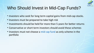 Who Should Invest in Mid-Cap Funds?
• Investors who seek for long term capital gains from mid-cap stocks.
• Investors must be prepared to take high risk
• Investments should be held for more than 5 years for better returns
• Conservative or short term investors should avoid these schemes
• Investors must not choose a mid cap fund as only scheme in the
portfolio
 