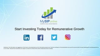 Start Investing Today for Remunerative Growth
Disclaimer: The information and suggestions of the funds in the presentation are for informative purpose only. The facts and figures in the presentation are as per the sources which include ValueResearch and Moneycontrol as
on 15-4-2019. Mutual fund investments are subject to market risk. Read all the scheme related documents carefully.
 