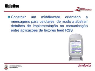UNIVERSIDADE FEDERAL
DE PERNAMBUCO
cin.ufpe.br
Objetivo
Construir um middleware orientado a
mensagens para celulares, de modo a abstrair
detalhes de implementação na comunicação
entre aplicações de leitores feed RSS
 