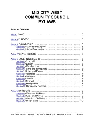 MID CITY WEST COMMUNITY COUNCIL APPROVED BYLAWS 1-26-14 Page 1
MID CITY WEST
COMMUNITY COUNCIL
BYLAWS
Table of Contents
Article I NAME .......................................................................................... 3
Article II PURPOSE .................................................................................. 3
Article III BOUNDARIES .......................................................................... 3
Section 1: Boundary Description ...................................................... 3
Section 2: Internal Boundaries ........................................................ 4
Article IV STAKEHOLDERS ...................................................................... 5
Article V GOVERNING BOARD ............................................................. 5
Section 1: Composition .................................................................... 5
Section 2: Quorum ........................................................................... 6
Section 3: Official Actions ................................................................. 6
Section 4: Terms and Term Limits ..................................................... 6
Section 5: Duties and Powers .......................................................... 6
Section 6: Vacancies ........................................................................ 7
Section 7: Absences ......................................................................... 7
Section 8: Censure ........................................................................... 7
Section 9: Removal .......................................................................... 7
Section 10: Resignation .................................................................... 8
Section 11: Community Outreach ..................................................... 8
Article VI OFFICERS ................................................................................ 9
Section 1: Officers of the Board ........................................................ 9
Section 2: Duties and Powers .......................................................... 9
Section 3: Selection of Officers ........................................................ 9
Section 4: Officer Terms ................................................................. 10
 
