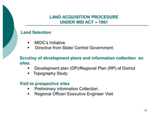 LAND ACQUISITION PROCEDURE
UNDER MID ACT 1961
Land Selection

Directive from State/ Central Government.
Scrutiny of development plans and information collection on
sites.
Development plan (DP)/Regional Plan (RP) of District
Topography Study
Visit to prospective sites
Preliminary information Collection.
Regional Officer/ Executive Engineer Visit

10

 