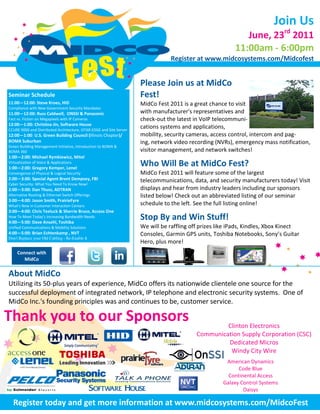 Join Us
                                                                                                              June, 23rd 2011
                                                                                                           11:00am - 6:00pm
                                                                                  Register at www.midcosystems.com/Midcofest


                                                                      Please Join us at MidCo
Seminar Schedule
Seminar Schedule                                                      Fest!
11:00—12:00: Steve Kroes, HID                                         MidCo Fest 2011 is a great chance to visit
11:00—12:00: Steve Kroes, HID
Compliance with New Government Security Mandates
11:00—12:00: with New Gov. Security Mandates
Compliance Russ Caldwell, ONSSI & Panasonic                           with manufacturer's representatives and
Fact vs. Fiction on Megapixels with IP Cameras                        check-out the latest in VoIP telecommuni-
1:00—2:00: MichaelSoftware House Mitel
12:00—1:00: Christina Jin, Rymkiewicz,
                                                                      cations systems and applications,
Virtualization of Voice & Applications
CCURE 9000 and Distributed Architecture, iSTAR EDGE and Site Server
12:00—1:00: U.S. Green Building Council (Illinois Chapter)/           mobility, security cameras, access control, intercom and pag-
1:00—2:00: Gregory Kemper, Lenel
BOMA Suburban                                                         ing, network video recording (NVRs), emergency mass notification,
Convergence of Physical & Logical Security
Green Building Management Initiative, Introduction to BOMA &
BOMA 360                                                              visitor management, and network switches!
2:00—3:00: Special Agent Brent Dempsey, FBI
1:00—2:00: Michael Rymkiewicz, Mitel
Virtualization of Voice & Applications
Cyber Security: What You Need
1:00—2:00: Gregory Kemper, Lenel
                                           To Know Now!               Who Will Be at MidCo Fest?
Convergence of Physical Thuss, ADTRAN
2:00—3:00: Dan& Logical Security                                      MidCo Fest 2011 will feature some of the largest
2:00—3:00: Special Agent Ethernet Switch
Alternative Routing & Brent Dempsey, FBI Offerings                    telecommunications, data, and security manufacturers today! Visit
Cyber Security: What You Need To Know Now!
2:00—3:00: Dan Thuss, Smith,
3:00—4:00: JasonADTRAN                PrairieFyre                     displays and hear from industry leaders including our sponsors
Alternative Routing & Ethernet Switch Offerings
What’s New in Customer Interaction Centers                            listed below! Check out an abbreviated listing of our seminar
3:00—4:00: Jason Smith, PrairieFyre
3:00—4:00: Chris Teeluck & Sherrie
What’s New in Customer Interaction Centers          Bruce,            schedule to the left. See the full listing online!
3:00—4:00: Chris Teeluck & Sherrie Bruce, Access One
                 :
Access One How To Meet Today’s Increasing
How To Meet Today’s Increasing Bandwidth Needs                        Stop By and Win Stuff!
Bandwidth needs
4:00—5:00: Dave Ansehl, Toshiba
Unified Communications & Mobility Solutions                           We will be raffling off prizes like iPads, Kindles, Xbox Kinect
4:00—5:00: Dave Ansehl, Toshiba
4:00—5:00: Brian Echtenkamp , NVT                                     Consoles, Garmin GPS units, Toshiba Notebooks, Sony’s Guitar
Don't Replace your Old Cabling - Re-Enable It
                                                                      Hero, plus more!
     Connect with
        MidCo

About MidCo
Utilizing its 50-plus years of experience, MidCo offers its nationwide clientele one source for the
successful deployment of integrated network, IP telephone and electronic security systems. One of
MidCo Inc.'s founding principles was and continues to be, customer service.

Thank you to our Sponsors                                                                            Clinton Electronics
                                                                                            Communication Supply Corporation (CSC)
                                                                                                     Dedicated Micros
                                                                                                      Windy City Wire
                                                                                                       American Dynamics
                                                                                                            Code Blue
                                                                                                        Continental Access
                                                                                                      Galaxy Control Systems
                                                                                                              Oaisys

  Register today and get more information at www.midcosystems.com/MidcoFest
 