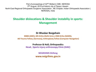 Shoulder dislocations & Shoulder instabiliy in sports:
Management
Dr Bhaskar Borgohain
MBBS (AMC), MS Ortho (Delhi Univ.), DNB Ortho (NAMS),
AO Trauma Fellow, (Germany), Arthroplasty Fellow (Computer Navigation)
Professor & HoD, Orthopaedics
Head , Sports injury arthroscopy Clinic (SIAC)
NEIGRIHMS Shillong
www.neigrihms.gov.in
Part of proceedings of 32ND Midterm CME, NEROSA
3RD August, 2019 at historic city of Tezpur, Assam:
North East Regional Orthopaedic Surgeons’ Association , NE Chapter, Indian Orthopaedic Association (
NEROSA), India
 