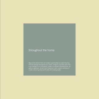 throughout the home
Beyond the kitchen there are endless opportunities to create attractive,
efficient storage throughout your home. Imagine a laundry room that
is as inviting as it is functional. Create a mudroom that welcomes, as
well as organizes. Accent your living room with custom cabinetry to
create a stunning focal point while eliminating clutter.
 
