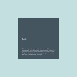 bath
Relax and rejuvenate…your bath should be as beautiful a retreat as
the rest of your home. Whether your style is decorative, traditional or
contemporary, we have cabinets and storage solutions for your bath.
Design the cabinetry to look like furniture to complement the rest of
your home. The opportunities are infinite.
 