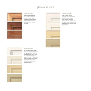 glaze and paint
glaze over paint
the profiles of doors, drawer
fronts and large mouldings are
highlight glazed by hand. the
highlight glazing affects only
the areas where the glaze is
applied, the rest of the product
does not change color. since
glazed cabinetry is hand
finished, no two doors are
exactly the same.
painted finishes
offer a classic look for
cabinetry and have inherent
characteristics that differ
from stained cabinetry.
please ask your designer for
complete details. signed paint
awareness form required prior
to purchase.
glaze over stain
glaze is applied over the
top of the base stain and
then hand wiped for a
unique finish. since glazed
cabinetry is hand finished,
no two doors are exactly
the same.
 