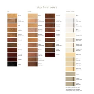 oak maple painted maple
door finish colors
Only available on full overlay door styles
* Not available in Concord, Copenhagen,
Jacobsen, Mission, Parsons, Rohe and Terence
Chestnut
Natural
Cider
Briarwood
Fireside
Espresso
Carbon
Cranberry
Cranberry
Black Glaze
Chestnut
Chocolate Glaze
Natural
Chocolate Glaze
White
White
Pewter Glaze*
White
Black Glaze*
White
Chocolate Glaze*
Antique White
Chocolate Glaze*
Antique White
Antique White
Pewter Glaze*
Antique White
Black Glaze*
Buttercream
Silver Glaze*
Buttercream
Pewter Glaze*
Buttercream
Chocolate Glaze*
Celadon
Celadon
Black Glaze*
Celadon
Chocolate Glaze*
Buttercream
Wheatfield
Chocolate Glaze
Wheatfield
Silver Glaze
Natural
Wheatfield
Suede
Chocolate Glaze
Sundance
Briarwood
Briarwood
Chocolate Glaze
Briarwood
Black Glaze
Sundance
Silver Glaze
Sundance
Chocolate Glaze
Sundance
Black Glaze
Suede
Natural
Chocolate Glaze
Fireside
Cranberry
Black Glaze
Cranberry
Fireside
Chocolate Glaze
Fireside
Black Glaze
Espresso
 