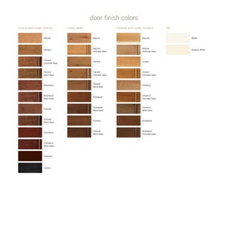 cherry and rustic cherry rustic alder hickory and rustic hickory
door finish colors
foil
White
Antique White
Harvest
Chocolate Glaze
Natural
Harvest
Briarwood
Briarwood
Black Glaze
Fireside
Black Glaze
Fireside
Harvest
Black Glaze
Natural
Chocolate Glaze
Natural
Natural
Chocolate Glaze
Umber
Chocolate Glaze
Chestnut
Chocolate Glaze
Chestnut
Black Glaze
Chestnut
Umber
Briarwood
Briarwood
Chocolate Glaze
Harvest
Black Glaze
Natural
Harvest
Chocolate Glaze
Briarwood
Black Glaze
Fireside
Cranberry
Espresso
Cranberry
Black Glaze
Carbon
Fireside
Black Glaze
Briarwood
Harvest
 