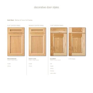 Beaded center panelFlat center panel Flat center panel
decorative door styles
Solid Wood - Mortise & Tenon Full Overlay
eastlake
(shown in maple natural)
bRoadmoor
(shown in maple natural)
gilbert
(shown in hickory natural)
5 PC Drawer
oak
maple
cherry
hickory
rustic alder
maple
cherry
maple
cherry
 