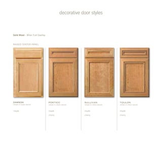 decorative door styles
Raised Center Panel
Solid Wood - Miter Full Overlay
portico
(shown in cherry natural)
maple
cherry
sullivan
(shown in cherry natural)
maple
cherry
Toulon
(shown in cherry natural)
maple
cherry
dawson
(shown in maple natural)
maple
 