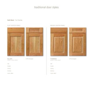 traditional door styles
Solid Wood - Full Overlay
flat Center Panel
Allen
(shown in cherry natural)
oak
maple
cherry
hickory
rustic alder
oak
maple
cherry
hickory
rustic alder
5 pc Drawer 5 pc Drawer
raised Center Panel
Thomas
(shown in cherry natural)
 