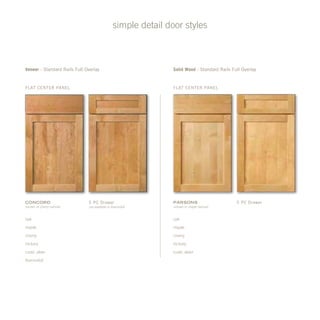 simple detail door styles
Veneer - Standard Rails Full Overlay Solid Wood - Standard Rails Full Overlay
Flat Center Panel Flat Center Panel
5 pc Drawer
not available in thermofoil
5 pc DrawerConcord
(shown in cherry natural)
Parsons
(shown in maple natural)
oak
maple
cherry
hickory
rustic alder
thermofoil
oak
maple
cherry
hickory
rustic alder
 