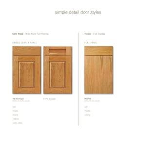 simple detail door styles
Flat panel
Veneer - Full Overlay
Rohe
(shown in oak natural)
oak
maple
cherry
raised Center Panel
5 pc DrawerTerence
(shown in cherry natural)
oak
maple
cherry
hickory
rustic alder
Solid Wood - Wide Rails Full Overlay
 