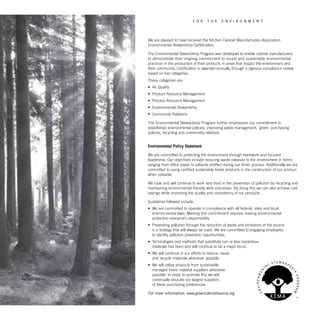 We are pleased to have received the Kitchen Cabinet Manufacturers Association
Environmental Stewardship Certification.
The Environmental Stewardship Program was developed to enable cabinet manufacturers
to demonstrate their ongoing commitment to sound and sustainable environmental
practices in the production of their products in areas that impact the environment and
their community. Certification is awarded annually through a rigorous compliance review,
based on five categories.
These categories are:
•	 Air Quality
•	 Product Resource Management
•	 Process Resource Management
•	 Environmental Stewardship
•	 Community Relations
The Environmental Stewardship Program further emphasizes our commitment to
established environmental policies, improving waste management, ‘green’ purchasing
policies, recycling and community relations.
Environmental Policy Statement
We are committed to protecting the environment through teamwork and focused
leadership. Our objectives include reducing waste released to the environment in forms
ranging from office paper to solvents emitted during our finish process. Additionally we are
committed to using certified sustainable forest products in the construction of our product
when possible.
We have and will continue to work very hard in the prevention of pollution by recycling and
maintaining environmental friendly work processes. By doing this we can also achieve cost
savings while improving the quality and consistency of our products.
Guidelines followed include:
•	 We are committed to operate in compliance with all federal, state and local
environmental laws. Meeting this commitment requires making environmental
protection everyone’s responsibility.
•	 Preventing pollution through the reduction of waste and emissions at the source
is a strategy that will always be used. We are committed to engaging employees
to identify pollution prevention opportunities.
•	 Technologies and methods that substitute non or less hazardous
materials has been and will continue to be a major focus.
•	 We will continue in our efforts to reduce, reuse
and recycle materials whenever possible.
•	 We will utilize products from sustainable,
managed forest material suppliers whenever
possible. In order to promote this we will
continually educate our largest suppliers
of these purchasing preferences.
For more information: www.greencabinetsource.org
f o r t h e e n v i r o n m e n t
 