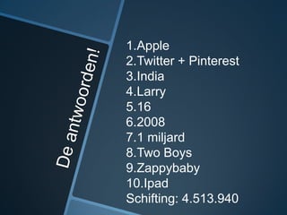 1.Apple
2.Twitter + Pinterest
3.India
4.Larry
5.16
6.2008
7.1 miljard
8.Two Boys
9.Zappybaby
10.Ipad
Schifting: 4.513.940
 