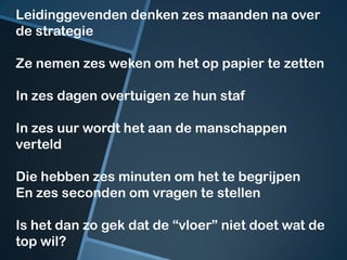 Leidinggevenden denken zes maanden na over
de strategie

Ze nemen zes weken om het op papier te zetten

In zes dagen overtuigen ze hun staf

In zes uur wordt het aan de manschappen
verteld

Die hebben zes minuten om het te begrijpen
En zes seconden om vragen te stellen

Is het dan zo gek dat de “vloer” niet doet wat de
top wil?
 