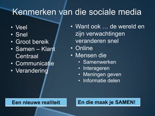 Kenmerken van die sociale media
• Veel                 • Want ook … de wereld en
• Snel                   zijn verwachtingen
• Groot bereik           veranderen snel
• Samen – Klant        • Online
  Centraal             • Mensen die
• Communicatie           •   Samenwerken
                         •   Interageren
• Verandering
                         •   Meningen geven
                         •   Informatie delen



Een nieuwe realiteit     En die maak je SAMEN!
 