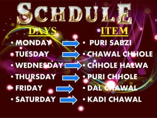 DAYS
•MONDAY
•TUESDAY
•WEDNESDAY
•THURSDAY
•FRIDAY
•SATURDAY
ITEM
• PURI SABZI
•CHAWAL CHHOLE
•CHHOLE HALWA
•PURI CHHOLE
•DAL CHAWAL
•KADI CHAWAL
 