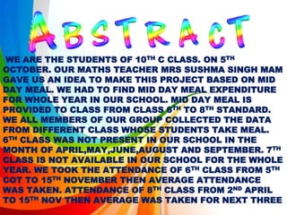 WE ARE THE STUDENTS OF 10TH C CLASS. ON 5TH
OCTOBER. OUR MATHS TEACHER MRS SUSHMA SINGH MAM
GAVE US AN IDEA TO MAKE THIS PROJECT BASED ON MID
DAY MEAL. WE HAD TO FIND MID DAY MEAL EXPENDITURE
FOR WHOLE YEAR IN OUR SCHOOL. MID DAY MEAL IS
PROVIDED TO CLASS FROM CLASS 6TH TO 8TH STANDARD.
WE ALL MEMBERS OF OUR GROUP COLLECTED THE DATA
FROM DIFFERENT CLASS WHOSE STUDENTS TAKE MEAL.
6TH CLASS WAS NOT PRESENT IN OUR SCHOOL IN THE
MONTH OF APRIL,MAY,JUNE,AUGUST AND SEPTEMBER. 7TH
CLASS IS NOT AVAILABLE IN OUR SCHOOL FOR THE WHOLE
YEAR. WE TOOK THE ATTENDANCE OF 6TH CLASS FROM 5TH
COT TO 15TH NOVEMBER THEN AVERAGE ATTENDANCE
WAS TAKEN. ATTENDANCE OF 8TH CLASS FROM 2ND APRIL
TO 15TH NOV THEN AVERAGE WAS TAKEN FOR NEXT THREE
 