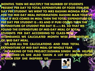 MONTHS. THEN WE MULTIPLY THE NUMBER OF STUDENTS
PRESENT PER DAY TO TOTAL EXPENDITURE OF FOOD ITEM PER
DAY PER STUDENT. WE WENT TO MRS RASHMI MONGA MAM
FOR THE MID DAY MEAL INFORMATION. RASHMI MAM TOLD US
THAT IF RICE COMES IN MEAL THEN THE TOTAL EXPENDITURE OF
PER DAY PER STUDENT IS 5 RS AND IF PURI COMES THEN THE
EXPENDITURE OF STUDENT PER DAY IS 4.75 RS. SO THAT WE
FOUND THE EXPENDITURE OF MID-DAY MEAL OF TOTAL
STUDENTS PER DAY. ACCORDING TO CLASS-WISE
ATTENDANCE. WE CALCULATED MONTH WISE EXPENDITURE
OF MID DAY MEAL.
WE ADD ALL THE CALCULATIONS AND FIND TOTAL
EXPENDITURE OF MID DAY MEAL OF WHOLE YEAR.
IN MAKING OF THIS PROJECT,SUSHMA SINGH MOM HELPED
AND GUIDED US. SHE ALSO TAKEN A LOT OF CONTRIBUTION .
AT EACH STEP SHE INSPIRED US……………
 