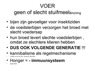 VOER geen of slecht stuifmeel &honing bijen zijn gevoeliger voor insektiziden de voedsterbijen verzorgen het broed met slecht voedersap hun broed levert slechte voedsterbijen , omdat ze slechtere klieren hebben DUS OOK VOLGENDE GENERATIE  !!! kannibalisme als regelmechanisme O.Wahl; W.von der Ohe,  M.Jahnke 1965-2008 Honger =  - immuunsysteem Siede 2009 