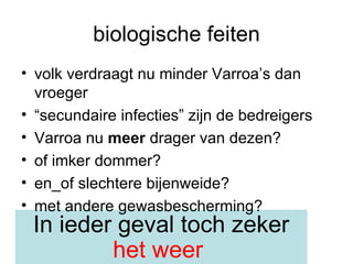 biologische feiten volk verdraagt nu minder Varroa’s dan vroeger “ secundaire infecties” zijn de bedreigers Varroa nu  meer  drager van dezen? of imker dommer? en_of slechtere bijenweide?  met andere gewasbescherming? In ieder geval toch zeker  het weer   