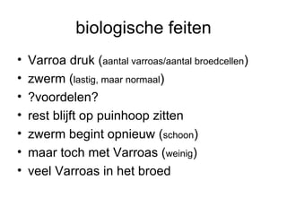 biologische feiten Varroa druk ( aantal varroas/aantal broedcellen )   zwerm ( lastig, maar normaal ) ?voordelen? rest blijft op puinhoop zitten zwerm begint opnieuw ( schoon ) maar toch met Varroas ( weinig ) veel Varroas in het broed 