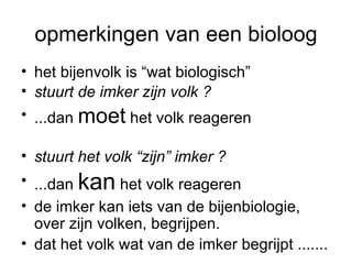 opmerkingen van een bioloog het bijenvolk is “wat biologisch” stuurt de imker zijn volk ?   ...dan  moet  het volk reageren  stuurt het volk “zijn” imker ? ...dan  kan  het volk reageren de imker kan iets van de bijenbiologie, over zijn volken, begrijpen. dat het volk wat van de imker begrijpt ....... 