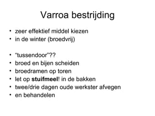 Varroa bestrijding zeer effektief middel kiezen in de winter (broedvrij) “ tussendoor”?? broed en bijen scheiden broedramen op toren let op  stuifmeel ! in de bakken twee/drie dagen oude werkster afvegen en behandelen 