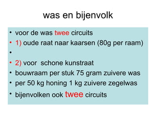 was en bijenvolk voor de was  twee  circuits 1)  oude raat naar kaarsen (80g per raam) 2)  voor  schone kunstraat bouwraam per stuk 75 gram zuivere was per 50 kg honing 1 kg zuivere zegelwas bijenvolken ook  twee  circuits 