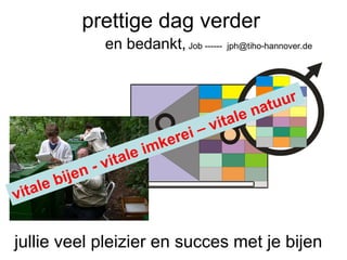 prettige dag verder  jullie veel pleizier en succes met je bijen  en bedankt,  Job ------  [email_address] vitale bijen - vitale imkerei – vitale natuur 