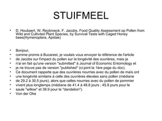 STUIFMEEL D. Houbaert, W. Reybroeck, F. Jacobs. Food Quality Assessment op Pollen from Wild and Cultivted Plant Species, by Survival Tests with Caged Honey bees(Hymenoptera, Apidae) Bonjour, comme promis à Bucarest, je voulais vous envoyer la référence de l'article  de Jacobs sur l'impact du pollen sur la longévité des ouvrières, mais je  n'ai en fait qu'une version "submitted" à Journal of Economic Entomology et  je ne trouve pas de version "published" (ci-joint la 1ère page du doc). Ce document rapporte que des ouvrières nourries avec du pollen de maïs ont  une longévité similaire à celle des ouvrières élevées sans pollen (médiane  de 29.2 à 30.5 jours), alors que celles nourries avec du pollen de pommier  vivent plus longtemps (médiane de 41.4 à 48.8 jours ; 45.8 jours pour le  saule "willow" et 38.9 pour le "dandelion"). Von der Ohe 