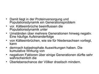 Damit liegt in der Proteinversorgung und Populationsdynamik ein Generationsproblem vor. Kälteeinbrüche beeinflussen die Populationsdynamik unter Umständen über mehrere Generationen hinweg negativ. Eine häufige Aufeinanderfolge von Kälteeinbrüchen, wie sie für Niedersachsen vorliegt, kann demnach katastrophale Auswirkungen haben. Die kumulative Wirkung von negativen Faktoren über einige Generationen dürfte sehr wahrscheinlich die Überlebenschance der Völker drastisch mindern. 