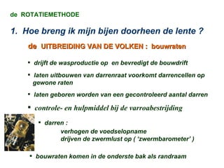 de  ROTATIEMETHODE 1.  Hoe breng ik mijn bijen doorheen de lente ? de   UITBREIDING VAN DE VOLKEN :  bouwraten drijft de wasproductie op  en bevredigt de bouwdrift laten uitbouwen van darrenraat voorkomt darrencellen op  gewone raten laten geboren worden van een gecontroleerd aantal darren controle- en hulpmiddel bij de varroabestrijding darren : verhogen de voedselopname drijven de zwermlust op ( ‘zwermbarometer’ )  bouwraten komen in de onderste bak als randraam  