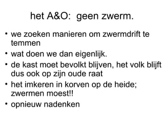 het A&O:  geen zwerm. we zoeken manieren om zwermdrift te temmen wat doen we dan eigenlijk. de kast moet bevolkt blijven, het volk blijft dus ook op zijn oude raat  het imkeren in korven op de heide; zwermen moest!! opnieuw nadenken 