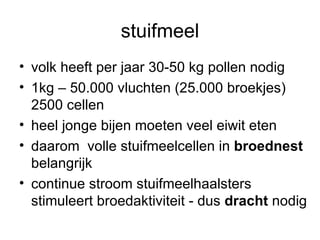 stuifmeel volk heeft per jaar 30-50 kg pollen nodig 1kg – 50.000 vluchten (25.000 broekjes) 2500 cellen heel jonge bijen moeten veel eiwit eten daarom  volle stuifmeelcellen in  broednest  belangrijk continue stroom stuifmeelhaalsters stimuleert broedaktiviteit - dus  dracht  nodig 