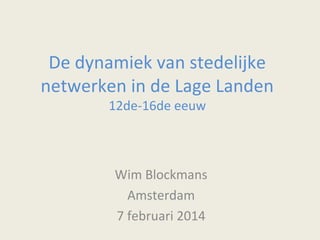De dynamiek van stedelijke
netwerken in de Lage Landen
12de-16de eeuw

Wim Blockmans
Amsterdam
7 februari 2014

 