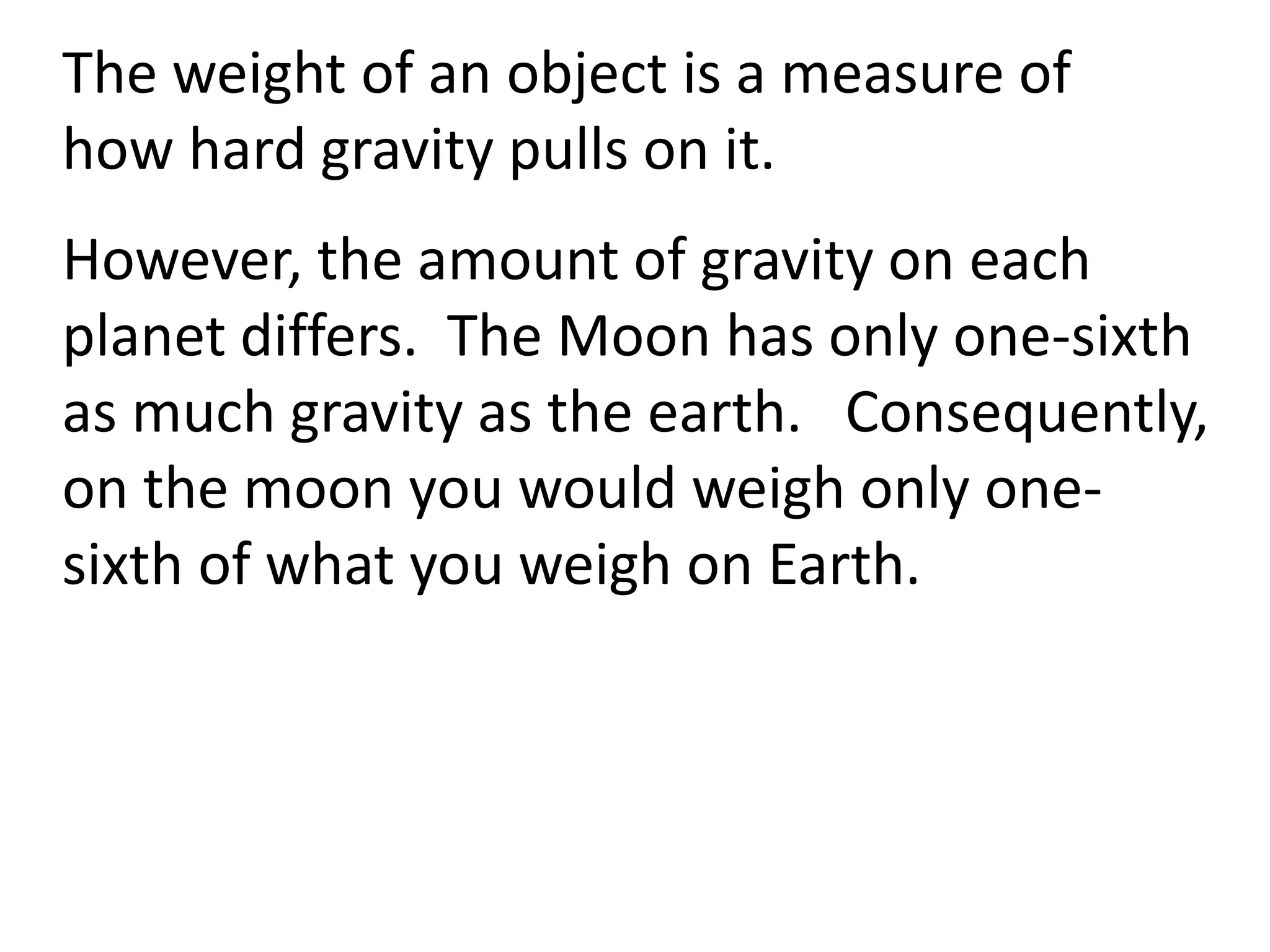 The weight of an object is a measure of
how hard gravity pulls on it.
However, the amount of gravity on each
planet differs. The Moon has only one-sixth
as much gravity as the earth. Consequently,
on the moon you would weigh only one-
sixth of what you weigh on Earth.
 