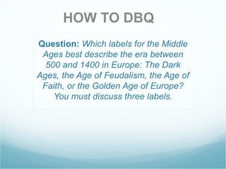 Question:   Which labels for the Middle Ages best describe the era between 500 and 1400 in Europe: The Dark Ages, the Age of Feudalism, the Age of Faith, or the Golden Age of Europe? You must discuss three labels. HOW TO DBQ 