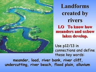 Landforms created by rivers LO To know how meanders and oxbow lakes develop. Use p12/13 in connections and define these key words: meander, load, river bank, river cliff, undercutting, river beach, flood plain, alluvium   