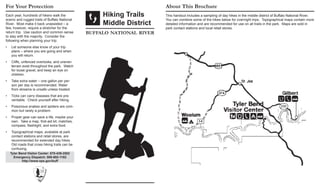 Each year, hundreds of hikers walk the
scenic and rugged trails of Buffalo National
River. Most make it back unassisted – a
few, however, require a stretcher for the
return trip. Use caution and common sense
to stay with the majority. Consider the
following when planning your trip:
Let someone else know of your trip•	
plans – where you are going and when
you will return.
Cliffs, unfenced overlooks, and uneven•	
terrain exist throughout the park. Watch
for loose gravel, and keep an eye on
children.
Take extra water – one gallon per per-•	
son per day is recommended. Water
from streams is unsafe unless treated.
Ticks can carry diseases that are pre-•	
ventable. Check yourself after hiking.
Poisonous snakes and spiders are com-•	
mon but rarely a problem.
Proper gear can save a life, maybe your•	
own.  Take a map, first-aid kit, matches,
compass, flashlight, and extra food.
Topographical maps, available at park•	
contact stations and retail stores, are
recommended for extended day hikes.
Old roads that cross hiking trails can be
confusing.
For Your Protection
Hiking Trails
Middle District
buffalo national river
About This Brochure
This handout includes a sampling of day hikes in the middle district of Buffalo National River.
You can combine some of the hikes below for overnight trips. Topographical maps contain more
detailed information and are recommended for use on all trails in the park. Maps are sold in
park contact stations and local retail stores.
Tyler Bend Visitor Center: 870-439-2502
Emergency Dispatch: 888-692-1162
http://www.nps.gov/buff
 