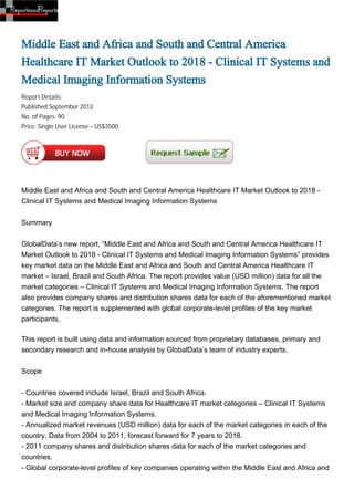 Middle East and Africa and South and Central America
Healthcare IT Market Outlook to 2018 - Clinical IT Systems and
Medical Imaging Information Systems
Report Details:
Published:September 2012
No. of Pages: 90
Price: Single User License – US$3500




Middle East and Africa and South and Central America Healthcare IT Market Outlook to 2018 -
Clinical IT Systems and Medical Imaging Information Systems


Summary


GlobalData’s new report, “Middle East and Africa and South and Central America Healthcare IT
Market Outlook to 2018 - Clinical IT Systems and Medical Imaging Information Systems” provides
key market data on the Middle East and Africa and South and Central America Healthcare IT
market – Israel, Brazil and South Africa. The report provides value (USD million) data for all the
market categories – Clinical IT Systems and Medical Imaging Information Systems. The report
also provides company shares and distribution shares data for each of the aforementioned market
categories. The report is supplemented with global corporate-level profiles of the key market
participants.

This report is built using data and information sourced from proprietary databases, primary and
secondary research and in-house analysis by GlobalData’s team of industry experts.


Scope


- Countries covered include Israel, Brazil and South Africa.
- Market size and company share data for Healthcare IT market categories – Clinical IT Systems
and Medical Imaging Information Systems.
- Annualized market revenues (USD million) data for each of the market categories in each of the
country. Data from 2004 to 2011, forecast forward for 7 years to 2018.
- 2011 company shares and distribution shares data for each of the market categories and
countries.
- Global corporate-level profiles of key companies operating within the Middle East and Africa and
 