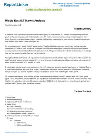 Find Industry reports, Company profiles
ReportLinker                                                                       and Market Statistics
                                              >> Get this Report Now by email!



Middle East ICT Market Analysis
Published on June 2012

                                                                                                             Report Summary

In the Middle East, information and communication technologies (ICT) have emerged as a potential sector registering significant
growth for the past few years due to the liberalization of the ICT market, intense competition, and dynamic demographics of the
region. According to our latest research report, the Middle East has been experiencing the rapid adoption of new technologies, with
huge potential being seen in Online Gaming and 4G.


Our new research report, 'Middle East ICT Market Analysis', has found that the government support plays a critical role in the
development of ICT sector in the Middle East. The region has made significant strides in transitioning from primarily an oil-based
economy to an innovative and diversified knowledge-based society. The governments in all the Middle East countries are investing a
huge sum into developing mobile, fixed and Internet networks.


Among these Middle East nations, with high potential to become an innovation hub for the region, Turkey stood at the top spot in the
total IT spending, followed by Saudi Arabia in 2011. In terms of number of mobile subscribers, Egypt was leading with more than 80
Million mobile subscribers in 2011, followed by Turkey.


On studying the potential growth areas, we observed that the IT outsourcing is creating a pool of opportunities for the global IT giants
to expand their operations, and 4G is all set to gain a bigger share in the market. Also, the demand for IPTV has been consistently
rising in the region. Our research report has critically evaluated such factors which are fuelling the market growth.


For complete understanding of the industry, we have comprehensively studied the IT and ICT markets of the UAE, Saudi Arabia,
Egypt, Turkey, Israel, Oman, Qatar and Bahrain. The report deeply analyzed and forecasted the IT market, mobile subscribers, fixed
telephone line subscribers, Internet and broadband subscribers till 2015. Overall, the research work aims at presenting a balanced
outlook of the ICT industry in the Middle East to clients.




                                                                                                              Table of Content

1. Analyst View
2. Research Methodology
3. Middle East ICT Market - An Overview
4. Market Drivers
    4.1 Cloud Computing
    4.2 Government Initiatives Going e-Way
    4.3 Network Infrastructure Investments
    4.4 Knowledge-based Society - Role of ICT
5. Analysis by Country - Current and Future Outlook
    5.1 Israel
          5.1.1 IT Industry
                    5.1.1.1 Hardware
                    5.1.1.2 Packaged Software



Middle East ICT Market Analysis (From Slideshare)                                                                                Page 1/7
 