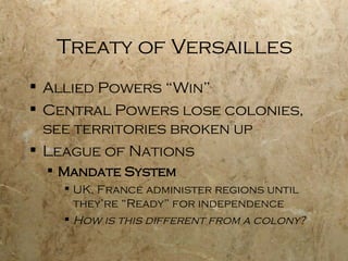 Treaty of Versailles Allied Powers “Win” Central Powers lose colonies, see territories broken up League of Nations Mandate System UK, France administer regions until they’re “Ready” for independence How is this different from a colony? 