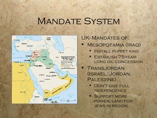 Mandate System UK- Mandates of: Mesopotamia (Iraq) Install puppet king Establish 75-year-long oil concession Transjordan (Israel, Jordan, Palestine) Don’t give full independence Support more power, land for jews in region 