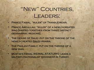 “New” Countries, Leaders: Prince Faisal: “ruler” of Trans-Jordan. Prince Abdullah: “ruler” of a newly-created  Iraq [pasted together from three distinct geographic regions]. The House of Saud: put on the throne of the newly-created  Saud i Arabia. The Pahlavi Family: put on the throne of a  new Iran. Mustafa Kemal (KEMAL ATATURK): leads a military/nationalist movement in Turkey. 
